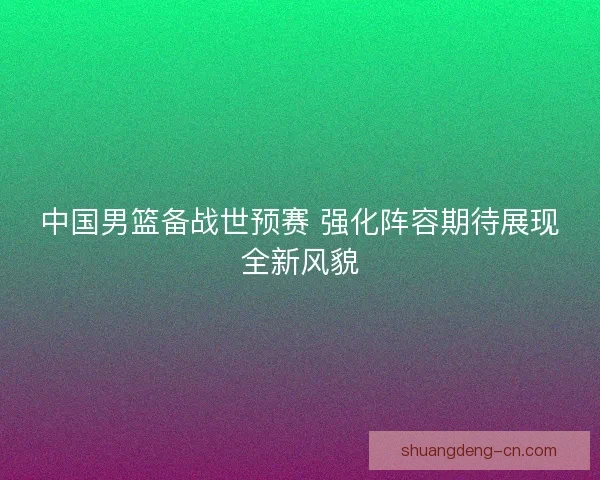 中国男篮备战世预赛 强化阵容期待展现全新风貌