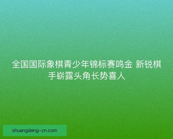 全国国际象棋青少年锦标赛鸣金 新锐棋手崭露头角长势喜人