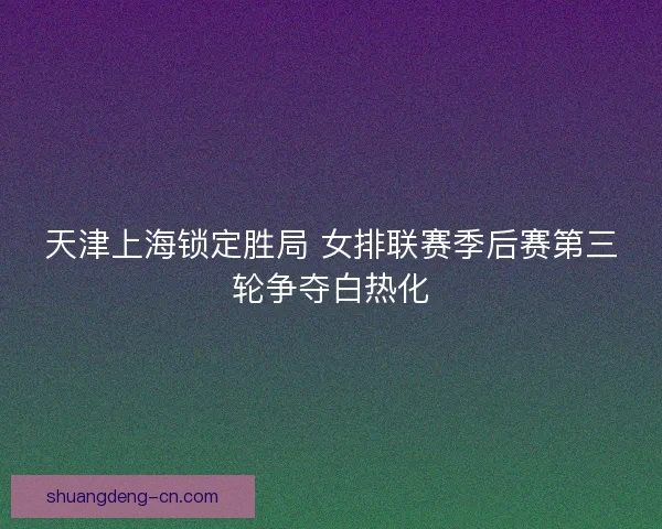 天津上海锁定胜局 女排联赛季后赛第三轮争夺白热化