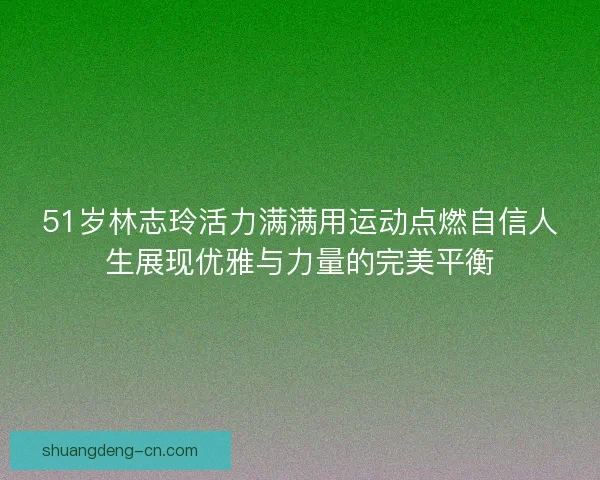 51岁林志玲活力满满用运动点燃自信人生展现优雅与力量的完美平衡