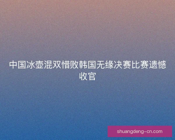 中国冰壶混双惜败韩国无缘决赛比赛遗憾收官