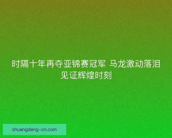 时隔十年再夺亚锦赛冠军 马龙激动落泪见证辉煌时刻