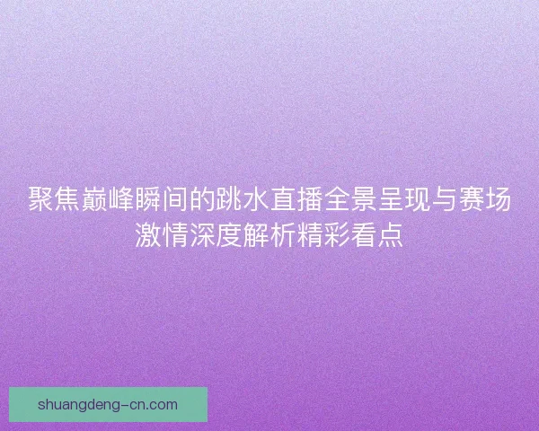 聚焦巅峰瞬间的跳水直播全景呈现与赛场激情深度解析精彩看点